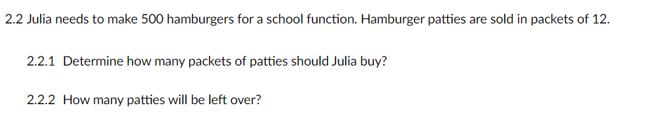 2.2 Julia needs to make 500 hamburgers for a school function. Hamburger patties are sold in packets of 12.
2.2.1 Determine how many packets of patties should Julia buy?
2.2.2 How many patties will be left over?
