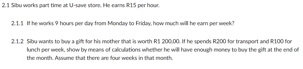 2.1 Sibu works part time at U-save store. He earns R15 per hour.
2.1.1 If he works 9 hours per day from Monday to Friday, how much will he earn per week?
2.1.2 Sibu wants to buy a gift for his mother that is worth R1 200,00. If he spends R200 for transport and R100 for
lunch per week, show by means of calculations whether he will have enough money to buy the gift at the end of
the month. Assume that there are four weeks in that month.
