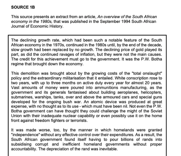 SOURCE 1B
This source presents an extract from an article, An overview of the South African
economy in the 1980s, that was published in the September 1994 South African
Journal of Economic History.
The declining growth rate, which had been such a notable feature of the South
African economy in the 1970s, continued in the 1980s until, by the end of the decade,
slow growth had been replaced by no growth. The declining price of gold played its
part, as did the continued ravages of inflation, but they were not the main causes.
The credit for this achievement must go to the government. It was the P.W. Botha
regime that brought down the economy.
This demolition was brought about by the growing costs of the "total onslaught"
policy and the extraordinary militarisation that it entailed. White conscription rose to
two years, with up to three months on active duty every year for almost 20 years.
Vast amounts of money were poured into ammunitions manufacturing, as the
government and its generals fantasised about building aeroplanes, helicopters,
submarines, warships, tanks, over and above the armoured cars and special guns
developed for the ongoing bush war. An atomic device was produced at great
expense, with no thought as to its use - which must have been nil. Not even the P.W.
Botha government can have thought they could challenge the might of the Soviet
Union with their inadequate nuclear capability or even possibly use it on the home
front against freedom fighters or terrorists.
It was made worse, too, by the manner in which homelands were granted
"independence" without any effective control over their expenditures. As a result, the
South African government found itself having to pour billions of rands into
subsidising corrupt and inefficient homeland governments without proper
accountability. The depreciation of the rand was inevitable.