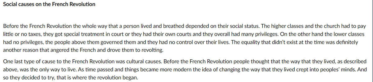 Social causes on the French Revolution
Before the French Revolution the whole way that a person lived and breathed depended on their social status. The higher classes and the church had to pay
little or no taxes, they got special treatment in court or they had their own courts and they overall had many privileges. On the other hand the lower classes
had no privileges, the people above them governed them and they had no control over their lives. The equality that didn't exist at the time was definitely
another reason that angered the French and drove them to revolting.
One last type of cause to the French Revolution was cultural causes. Before the French Revolution people thought that the way that they lived, as described
above, was the only way to live. As time passed and things became more modern the idea of changing the way that they lived crept into peoples' minds. And
so they decided to try, that is where the revolution began.