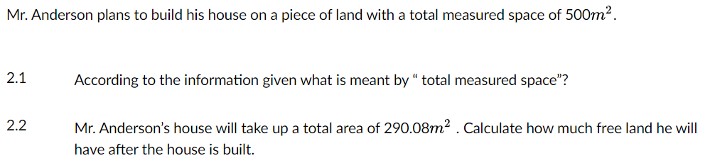 Mr. Anderson plans to build his house on a piece of land with a total measured space of 500m².
2.1
2.2
According to the information given what is meant by " total measured space"?
Mr. Anderson's house will take up a total area of 290.08m². Calculate how much free land he will
have after the house is built.