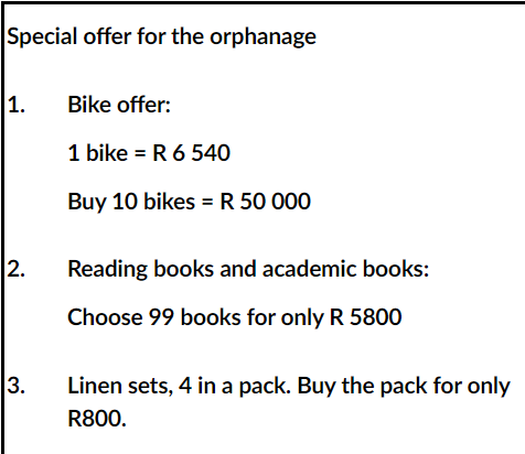 Special offer for the orphanage
1.
Bike offer:
1 bike = R 6 540
Buy 10 bikes = R 50 000
Reading books and academic books:
Choose 99 books for only R 5800
Linen sets, 4 in a pack. Buy the pack for only
R800.
2.
3.