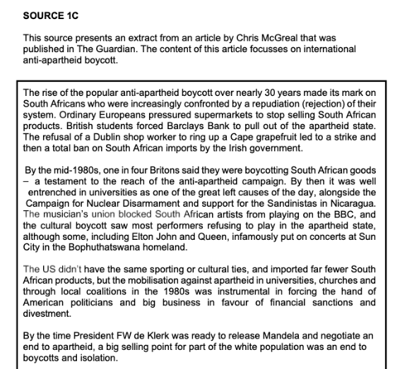 SOURCE 1C
This source presents an extract from an article by Chris McGreal that was
published in The Guardian. The content of this article focusses on international
anti-apartheid boycott.
The rise of the popular anti-apartheid boycott over nearly 30 years made its mark on
South Africans who were increasingly confronted by a repudiation (rejection) of their
system. Ordinary Europeans pressured supermarkets to stop selling South African
products. British students forced Barclays Bank to pull out of the apartheid state.
The refusal of a Dublin shop worker to ring up a Cape grapefruit led to a strike and
then a total ban on South African imports by the Irish government.
By the mid-1980s, one in four Britons said they were boycotting South African goods
a testament to the reach of the anti-apartheid campaign. By then it was well
entrenched in universities as one of the great left causes of the day, alongside the
Campaign for Nuclear Disarmament and support for the Sandinistas in Nicaragua.
The musician's union blocked South African artists from playing on the BBC, and
the cultural boycott saw most performers refusing to play in the apartheid state,
although some, including Elton John and Queen, infamously put on concerts at Sun
City in the Bophuthatswana homeland.
The US didn't have the same sporting or cultural ties, and imported far fewer South
African products, but the mobilisation against apartheid in universities, churches and
through local coalitions in the 1980s was instrumental in forcing the hand of
American politicians and big business in favour of financial sanctions and
divestment.
By the time President FW de Klerk was ready to release Mandela and negotiate an
end to apartheid, a big selling point for part of the white population was an end to
boycotts and isolation.