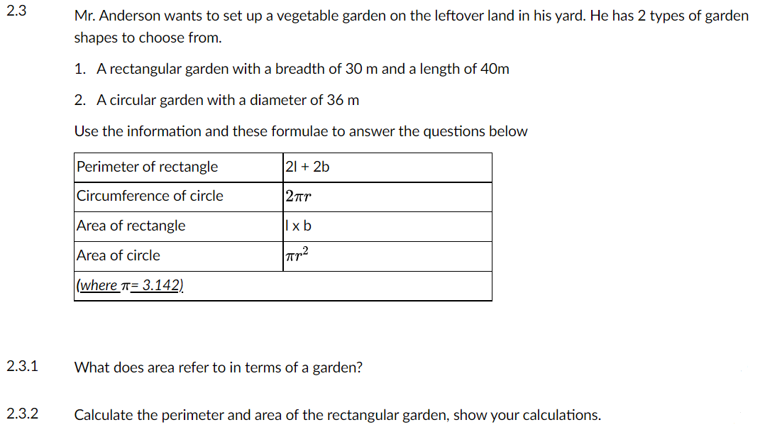 2.3
2.3.1
2.3.2
Mr. Anderson wants to set up a vegetable garden on the leftover land in his yard. He has 2 types of garden
shapes to choose from.
1. A rectangular garden with a breadth of 30 m and a length of 40m
2. A circular garden with a diameter of 36 m
Use the information and these formulae to answer the questions below
Perimeter of rectangle
Circumference of circle
Area of rectangle
Area of circle
(where = 3.142)
21 + 2b
2πr
llxb
πη2
What does area refer to in terms of a garden?
Calculate the perimeter and area of the rectangular garden, show your calculations.