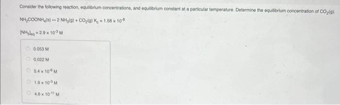 Consider the following reaction, equilibrium concentrations, and equilibrium constant at a particular temperature. Determine the equilibrium concentration of CO₂(g).
NH,COONH,(3) + 2NH,(g) + CO_(g) K_ = 1.58 × 106
(NH₂leq=2.9 x 10³ M
0.053 M
0.022 M
5.4×10 M
Ⓒ1.9 × 10³ M
4.6 x 1011 M