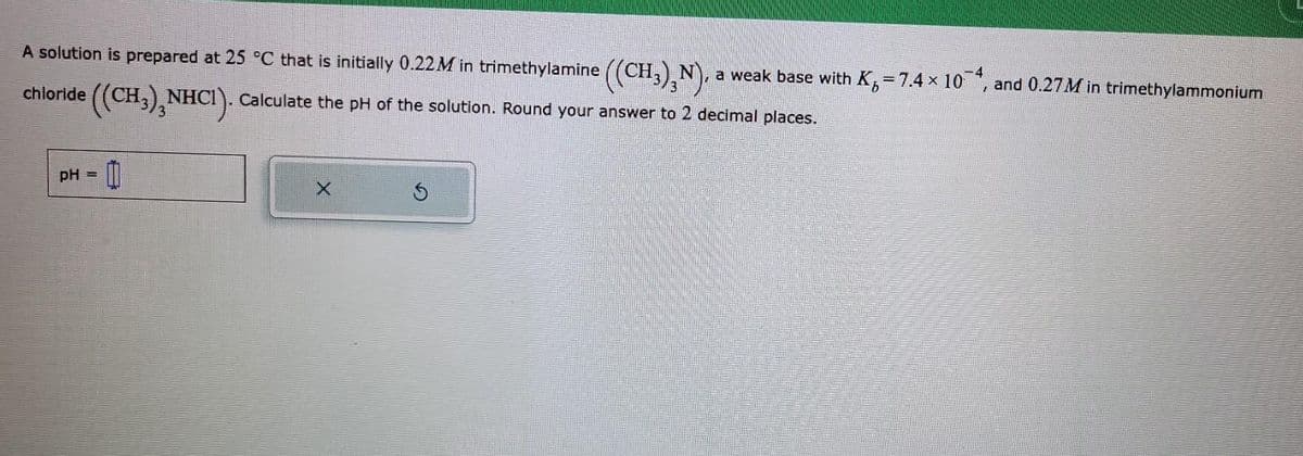 A solution is prepared at 25 °C that is initially 0.22M in trimethylamine ((CH³)²N), a weak base with K = 7.4 × 104, and 0.27M in trimethylammonium
((CH,),NHCI). Calculate the pH of the solution. Round your answer to 2 decimal places.
chloride
pH =
Ś