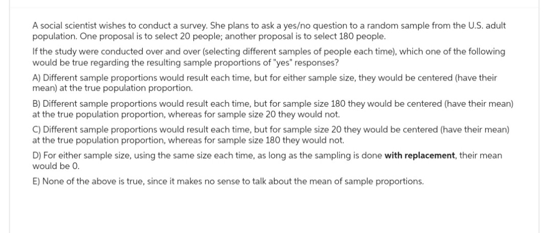 A social scientist wishes to conduct a survey. She plans to ask a yes/no question to a random sample from the U.S. adult
population. One proposal is to select 20 people; another proposal is to select 180 people.
If the study were conducted over and over (selecting different samples of people each time), which one of the following
would be true regarding the resulting sample proportions of "yes" responses?
A) Different sample proportions would result each time, but for either sample size, they would be centered (have their
mean) at the true population proportion.
B) Different sample proportions would result each time, but for sample size 180 they would be centered (have their mean)
at the true population proportion, whereas for sample size 20 they would not.
C) Different sample proportions would result each time, but for sample size 20 they would be centered (have their mean)
at the true population proportion, whereas for sample size 180 they would not.
D) For either sample size, using the same size each time, as long as the sampling is done with replacement, their mean
would be 0.
E) None of the above is true, since it makes no sense to talk about the mean of sample proportions.