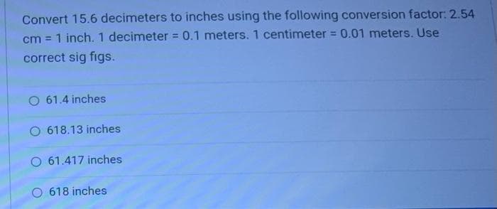 Convert 15.6 decimeters to inches using the following conversion factor: 2.54
cm = 1 inch. 1 decimeter = 0.1 meters. 1 centimeter = 0.01 meters. Use
correct sig figs.
O 61.4 inches
O 618.13 inches
O 61.417 inches
O 618 inches