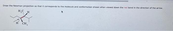 Draw the Newman projection so that it corresponds to the molecule and conformation shown when viewed down the red bond in the direction of the arrow.
н с H
H CH,