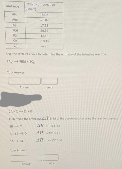 Substance
A(s)
A(g)
A(1)
B(s)
B(g)
C(s)
C(1)
Enthalpy of formation
(kJ/mol)
Your Answer:
Use the table of above to determine the enthalpy of the following reaction.
7A(s)→9B(s) + 3C0
Answer
2A+CD+E
5B C
A+5B-D
SA SE
Determine the enthalpy(AH) in kJ of the above reaction using the reactions below:
AH = -80.6 kJ
ΔΗ
ΔΗ
18.02
-28.07
17.25
Your Answer:
26.94
16.48
-13.15
-6.95
Answer
units
= 181.8 kJ
= -135.1 kJ
units