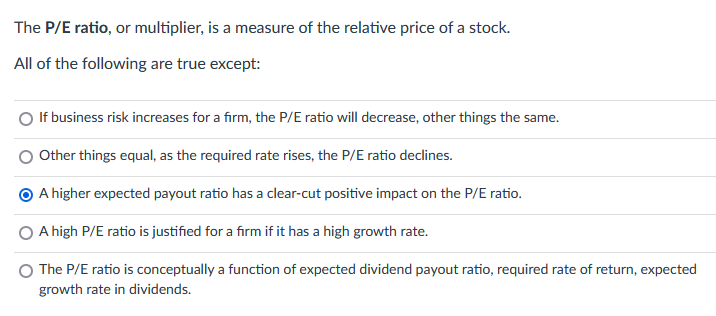 The P/E ratio, or multiplier, is a measure of the relative price of a stock.
All of the following are true except:
If business risk increases for a firm, the P/E ratio will decrease, other things the same.
Other things equal, as the required rate rises, the P/E ratio declines.
O A higher expected payout ratio has a clear-cut positive impact on the P/E ratio.
A high P/E ratio is justified for a firm if it has a high growth rate.
The P/E ratio is conceptually a function of expected dividend payout ratio, required rate of return, expected
growth rate in dividends.