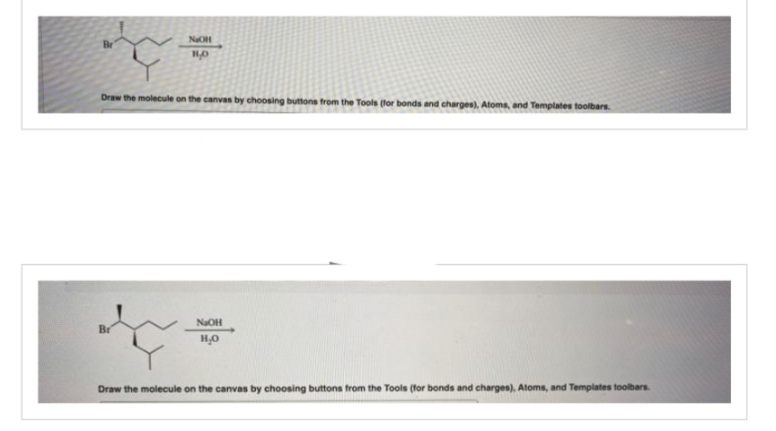 Br
NaOH
1,0
Draw the molecule on the canvas by choosing buttons from the Tools (for bonds and charges), Atoms, and Templates toolbars.
Br
NaOH
H₂O
Draw the molecule on the canvas by choosing buttons from the Tools (for bonds and charges), Atoms, and Templates toolbars.