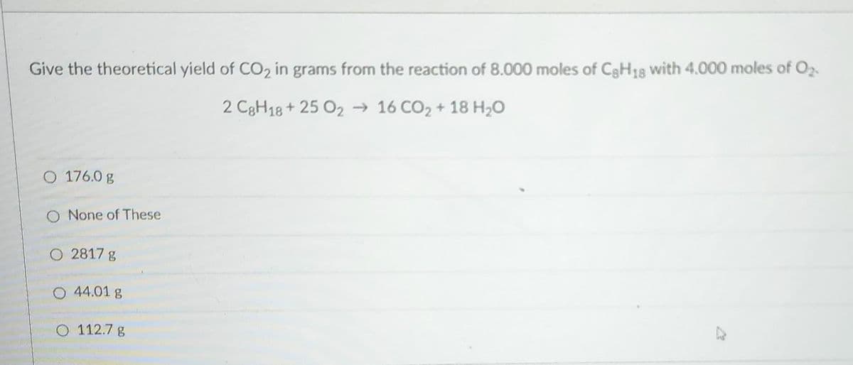 Give the theoretical yield of CO₂ in grams from the reaction of 8.000 moles of C8H18 with 4.000 moles of 0₂.
2 C8H18+ 25 0216 CO₂ + 18 H₂O
O 176.0 g
O None of These
O 2817 g
O 44.01 g
O 112.7 g