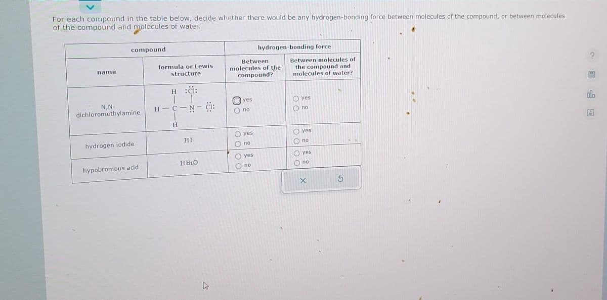 For each compound in the table below, decide whether there would be any hydrogen-bonding force between molecules of the compound, or between molecules
of the compound and molecules of water.
name
compound
N,N-
dichloromethylamine
hydrogen iodide
hypobromous acid
formula or Lewis
structure
H :CI:
T
н – с – -N-CI:
H
HI
HBrO
Between
molecules of the
compound?
yes
Ono
0000
yes
no
yes
hydrogen-bonding force
no
Between molecules of
the compound and
molecules of water?
oooo
yes
no
yes
no
yes
no
X
hid
do
Ar