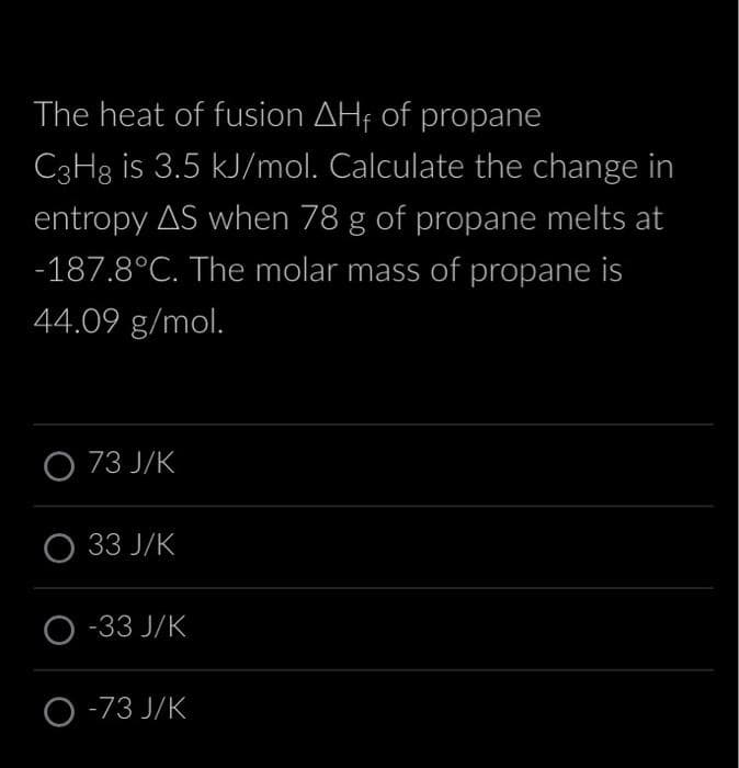 The heat of fusion AHF of propane
C3H8 is 3.5 kJ/mol. Calculate the change in
entropy AS when 78 g of propane melts at
-187.8°C. The molar mass of propane is
44.09 g/mol.
O 73 J/K
O 33 J/K
O-33 J/K
O-73 J/K