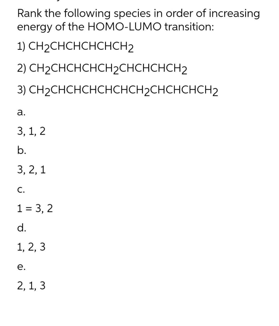 Rank the following species in order of increasing
energy of the HOMO-LUMO transition:
CH₂CHCHCHCHCH2
1)
2) CH₂CHCHCHCH2CHCHCHCH2
3)
CH2CHCHCHCHCHCH2CHCHCHCH2
a.
3, 1, 2
b.
3, 2, 1
C.
1 = 3, 2
d.
1, 2, 3
e.
2, 1, 3