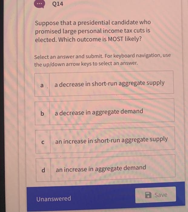 Suppose that a presidential candidate who
promised large personal income tax cuts is
elected. Which outcome is MOST likely?
Select an answer and submit. For keyboard navigation, use
the up/down arrow keys to select an answer.
a
b
Q14
C
d
a decrease in short-run aggregate supply
a decrease in aggregate demand
an increase in short-run aggregate supply
an increase in aggregate demand
Unanswered
Save