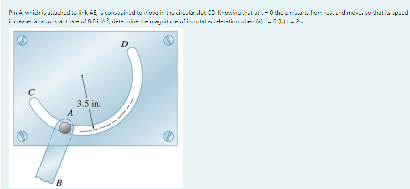 Pin A, which is attached to link AB, is constrained to move in the circular slot CD. Knowing that at t = 0 the pin starts from rest and moves so that its speed
increases at a constant rate of 0.8 in/s?, determine the magnitude of its total acceleration when (a) t = 0 (b) t = 25.
D
C
3.5 in.
A
B
