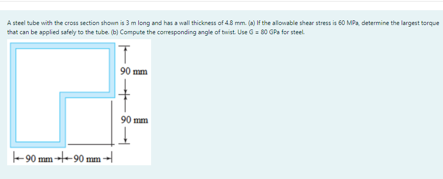 A steel tube with the cross section shown is 3 m long and has a wall thickness of 4.8 mm. (a) If the allowable shear stress is 60 MPa, determine the largest torque
that can be applied safely to the tube. (b) Compute the corresponding angle of twist. Use G = 80 GPa for steel.
90 mm
90 mm
-90 mm --90 mm →
