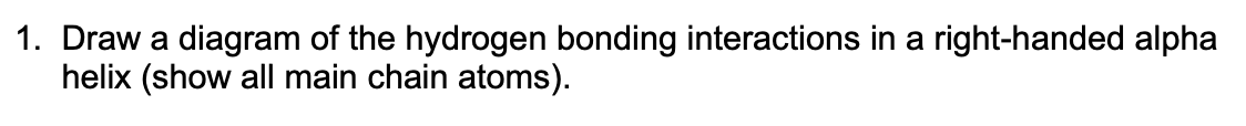 1. Draw a diagram of the hydrogen bonding interactions in a right-handed alpha
helix (show all main chain atoms).