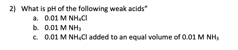 2) What is pH of the following weak acids"
a. 0.01 M NH4CI
b. 0.01 M NH3
c. 0.01 M NHẠCI added to an equal volume of 0.01 M NH3
