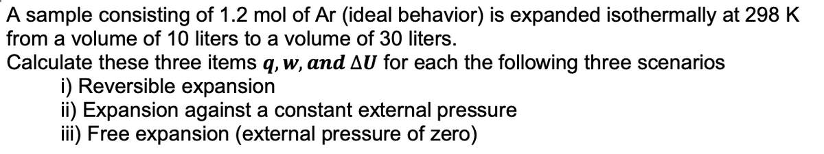 A sample consisting of 1.2 mol of Ar (ideal behavior) is expanded isothermally at 298 K
from a volume of 10 liters to a volume of 30 liters.
Calculate these three items q, w, and AU for each the following three scenarios
i) Reversible expansion
ii) Expansion against a constant external pressure
iii) Free expansion (external pressure of zero)