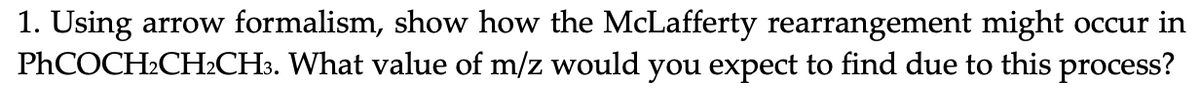 1. Using arrow formalism, show how the McLafferty rearrangement might occur in
PHCOCH2CH2CH3. What value of m/z would you expect to find due to this process?
