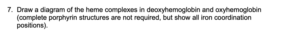 7. Draw a diagram of the heme complexes in deoxyhemoglobin and oxyhemoglobin
(complete porphyrin structures are not required, but show all iron coordination
positions).