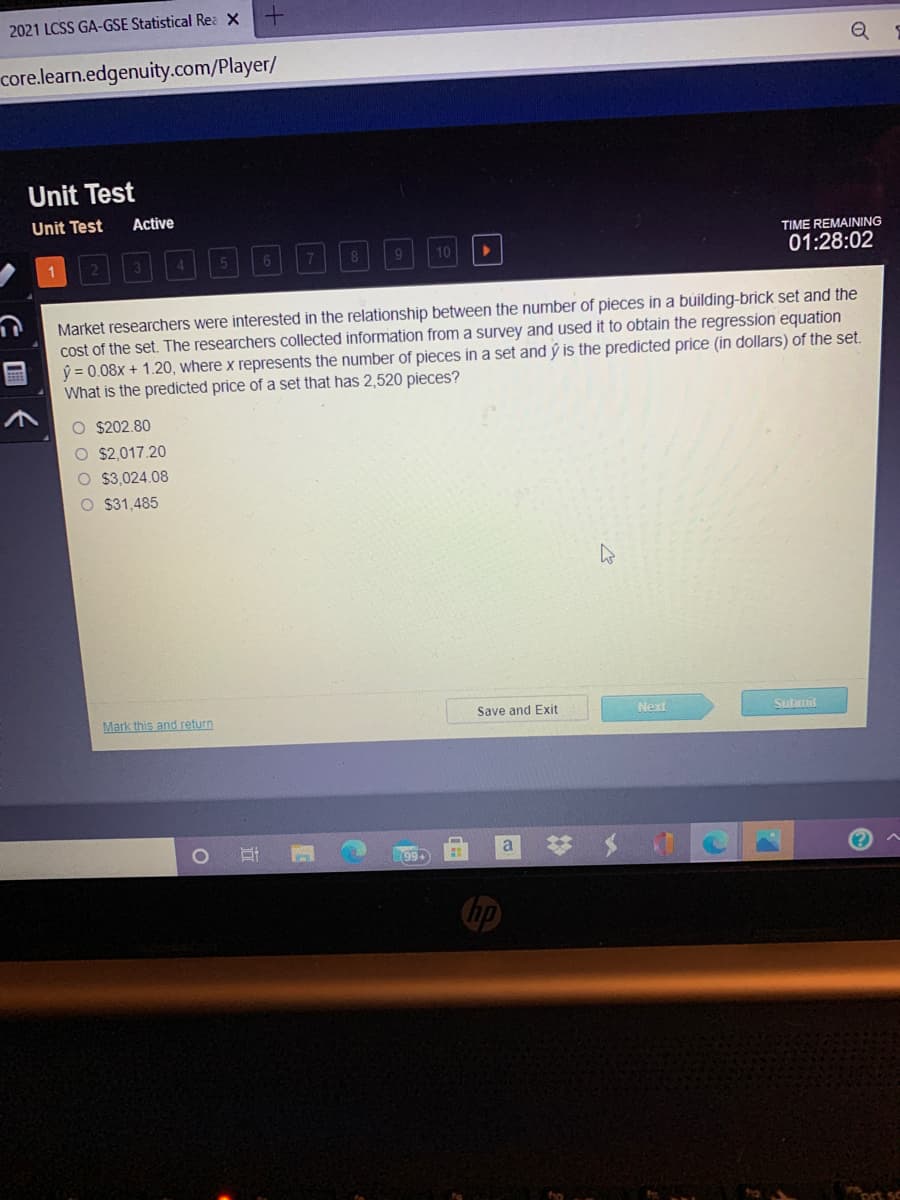 2021 LCSS GA-GSE Statistical Rea X
core.learn.edgenuity.com/Player/
Unit Test
Unit Test
Active
TIME REMAINING
1回回回000回回口
01:28:02
Market researchers were interested in the relationship between the number of pieces in a building-brick set and the
cost of the set. The researchers collected information from a survey and used it to obtain the regression equation
ý = 0.08x + 1.20, where x represents the number of pieces in a set and ý is the predicted price (in dollars) of the set.
What is the predicted price of a set that has 2,520 pieces?
O $202.80
O $2,017.20
O $3,024.08
O $31,485
Mark this and return
Save and Exit
Next
Submit
