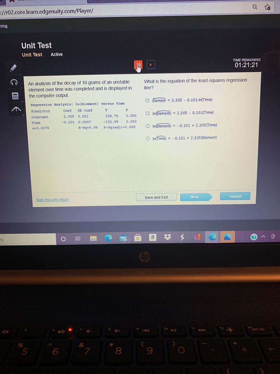 Q to
=://r02.core.learn.edgenuity.com/Player/
ning
Unit Test
Unit Test
Active
TIME REMAINING
01:21:21
What is the equation of the least-squares regression
An analysis of the decay of 10 grams of an unstable
element over time was completed and is displayed in
the computer output.
line?
O Element = 2.305 - 0.101 In(Time)
Regression Analysis: In (Element) versus Time
Predictor
Coef
SE Coef
O In(Element) = 2.305 - 0.101(Time)
Constant
2.305 0.021
109.76
0.000
Time
-0.101 0.0007
-132.99
0.000
R-Sq (adj) =0.999
O In(Element) = -0.101 + 2.305 (Time)
s=0.0079
R-Sq=0.99
O In(Time) = - 0.101 + 2.305(Element)
Save and Exit
Next
Submit
Mark this and return
a
ch
ort sc
144
&
5
L.
8
