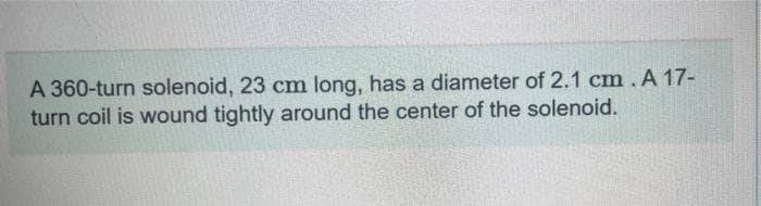 A 360-turn solenoid, 23 cm long, has a diameter of 2.1 cm. A 17-
turn coil is wound tightly around the center of the solenoid.