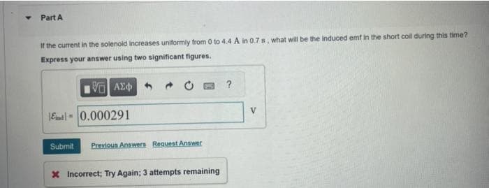 Y
Part A
If the current in the solenoid increases uniformly from 0 to 4.4 A in 0.7 s, what will be the induced emf in the short coll during this time?
Express your answer using two significant figures.
VE ΑΣΦΑ
Ed 0.000291
Submit Previous Answers Request Answer
X Incorrect; Try Again; 3 attempts remaining
?
V