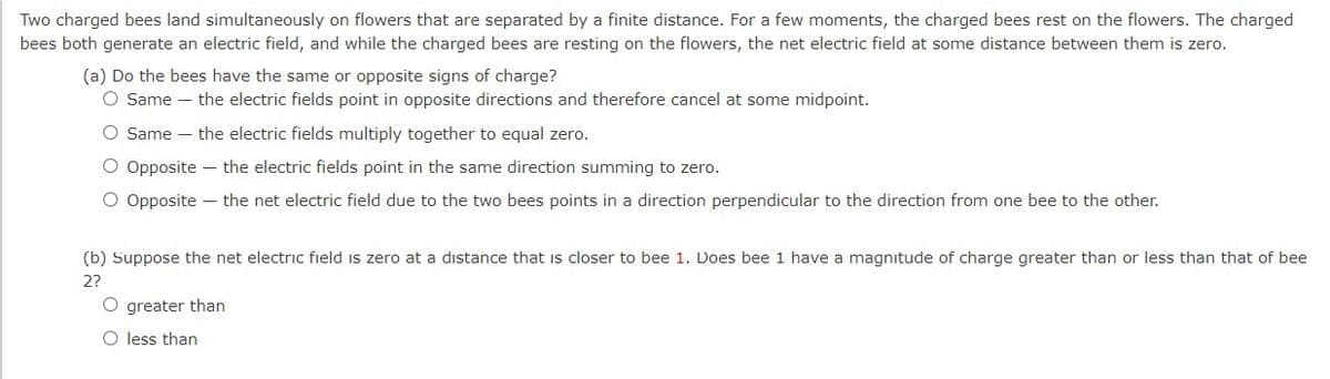 Two charged bees land simultaneously on flowers that are separated by a finite distance. For a few moments, the charged bees rest on the flowers. The charged
bees both generate an electric field, and while the charged bees are resting on the flowers, the net electric field at some distance between them is zero.
(a) Do the bees have the same or opposite signs of charge?
O Same the electric fields point in opposite directions and therefore cancel at some midpoint.
O Same the electric fields multiply together to equal zero.
O Opposite - the electric fields point in the same direction summing to zero.
O Opposite - the net electric field due to the two bees points in a direction perpendicular to the direction from one bee to the other.
(b) Suppose the net electric field is zero at a distance that is closer to bee 1. Does bee 1 have a magnitude of charge greater than or less than that of bee
2?
O greater than
O less than