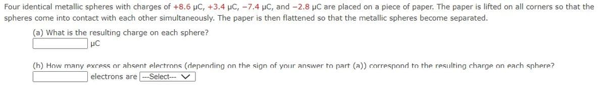 Four identical metallic spheres with charges of +8.6 μC, +3.4 μC, -7.4 μC, and -2.8 μC are placed on a piece of paper. The paper is lifted on all corners so that the
spheres come into contact with each other simultaneously. The paper is then flattened so that the metallic spheres become separated.
(a) What is the resulting charge on each sphere?
LC
(h) How many excess or absent electrons (depending on the sign of your answer to part (a)) correspond to the resulting charge on each sphere?
electrons are ---Select--- V
