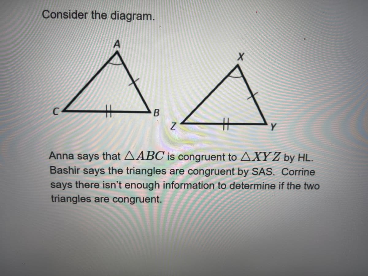 Consider the diagram.
Z
Y
Anna says that AABC is congruent to AXY Z by HL.
Bashir says the triangles are congruent by SAS. Corrine
says there isn't enough information to determine if the two
triangles are congruent.
