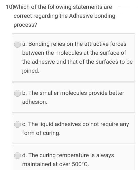 10)Which of the following statements are
correct regarding the Adhesive bonding
process?
a. Bonding relies on the attractive forces
between the molecules at the surface of
the adhesive and that of the surfaces to be
joined.
b. The smaller molecules provide better
adhesion.
c. The liquid adhesives do not require any
form of curing.
d. The curing temperature is always
maintained at over 500°C.
