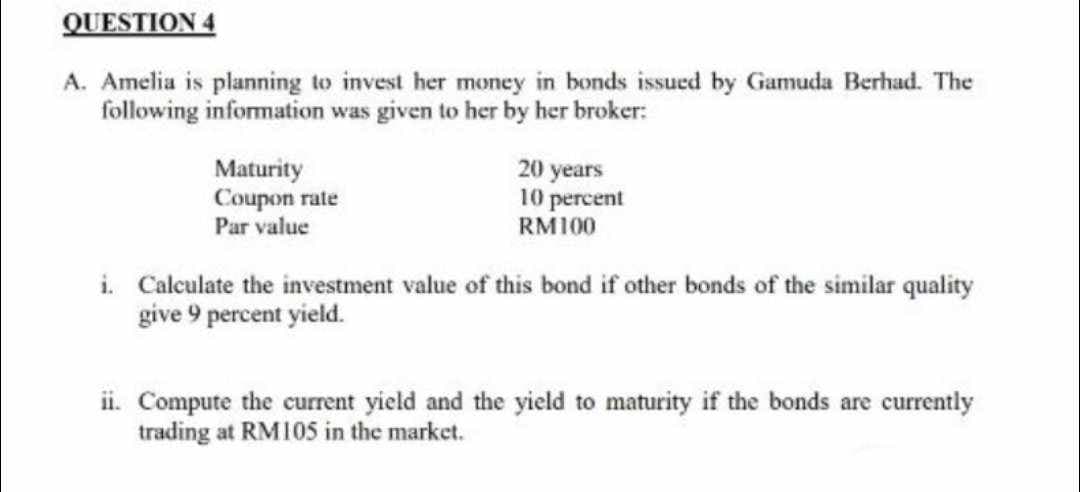 QUESTION 4
A. Amelia is planning to invest her money in bonds issued by Gamuda Berhad. The
following information was given to her by her broker:
Maturity
Coupon rate
Par value
20 years
10 percent
RM100
i. Calculate the investment value of this bond if other bonds of the similar quality
give 9 percent yield.
ii. Compute the current yield and the yield to maturity if the bonds are currently
trading at RM105 in the market.