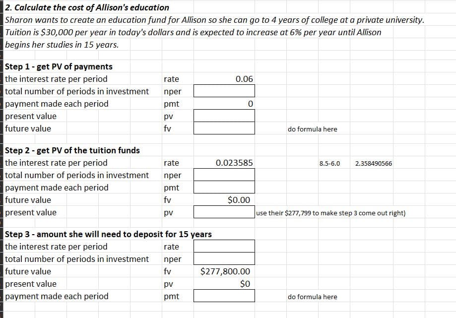 2. Calculate the cost of Allison's education
Sharon wants to create an education fund for Allison so she can go to 4 years of college at a private university.
Tuition is $30,000 per year in today's dollars and is expected to increase at 6% per year until Allison
begins her studies in 15 years.
Step 1 - get PV of payments
the interest rate per period
total number of periods in investment
payment made each period
present value
future value
Step 2 - get PV of the tuition funds
the interest rate per period
total number of periods in investment
payment made each period
future value
present value
total number of periods in investment
future value
rate
nper
pmt
present value
payment made each period
pv
fv
rate
nper
pmt
fv
Step 3 - amount she will need to deposit for 15 years
the interest rate per period
rate
pv
nper
fv
pv
pmt
0.06
0
0.023585
$0.00
$277,800.00
$0
do formula here
8.5-6.0
2.358490566
use their $277,799 to make step 3 come out right)
do formula here