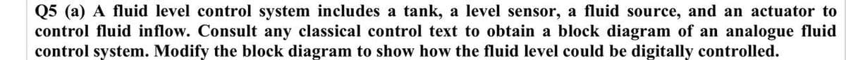 Q5 (a) A fluid level control system includes a tank, a level sensor, a fluid source, and an actuator to
control fluid inflow. Consult any classical control text to obtain a block diagram of an analogue fluid
control system. Modify the block diagram to show how the fluid level could be digitally controlled.