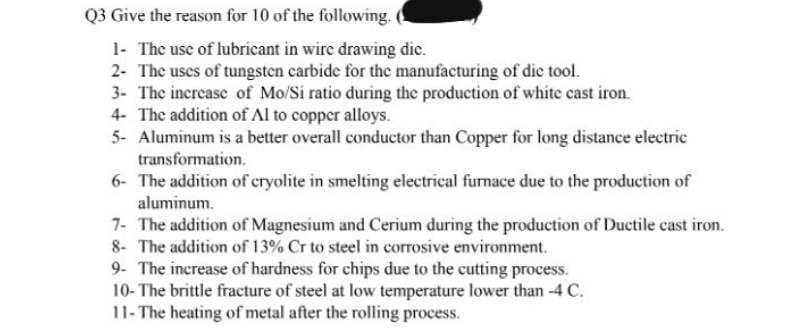 Q3 Give the reason for 10 of the following.
1- The use of lubricant in wire drawing dic.
2- The uses of tungsten carbide for the manufacturing of die tool.
3- The increase of Mo/Si ratio during the production of white cast iron.
4- The addition of Al to copper alloys.
5- Aluminum is a better overall conductor than Copper for long distance electric
transformation.
6- The addition of cryolite in smelting electrical furnace due to the production of
aluminum.
7- The addition of Magnesium and Cerium during the production of Ductile cast iron.
8- The addition of 13% Cr to steel in corrosive environment.
9- The increase of hardness for chips due to the cutting process.
10- The brittle fracture of steel at low temperature lower than -4 C.
11- The heating of metal after the rolling process.