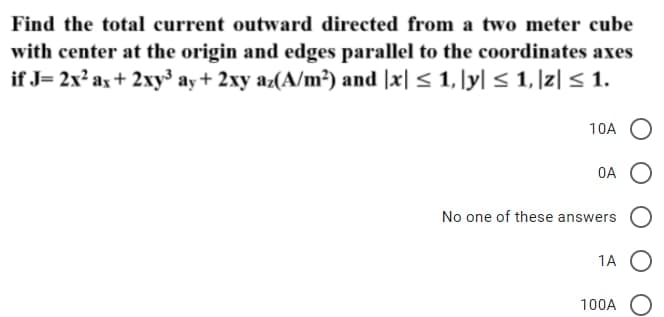 Find the total current outward directed from a two meter cube
with center at the origin and edges parallel to the coordinates axes
if J= 2x² ax + 2xy³ ay + 2xy az(A/m²) and |x| ≤ 1, |y| ≤ 1, |z| ≤ 1.
10A
OA
No one of these answers
1A
100A O