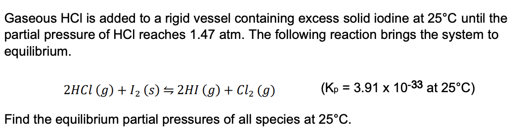 Gaseous HCI is added to a rigid vessel containing excess solid iodine at 25°C until the
partial pressure of HCI reaches 1.47 atm. The following reaction brings the system to
equilibrium.
2HCI (g) + 12 (s) → 2HI (g) + Cl2 (g)
(Kp = 3.91 x 10-33 at 25°C)
Find the equilibrium partial pressures of all species at 25°C.
