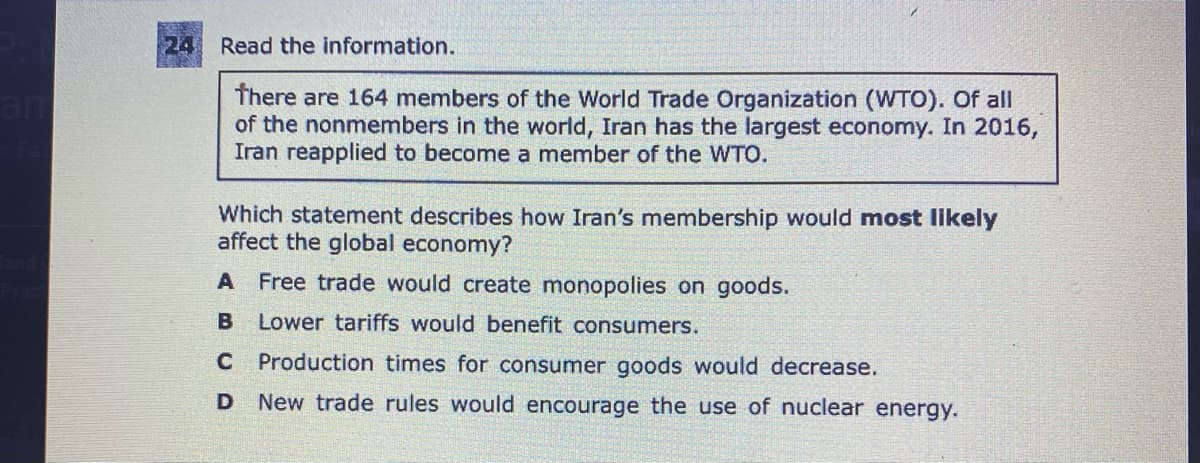 24
Read the information.
There are 164 members of the World Trade Organization (WTO). Of all
of the nonmembers in the world, Iran has the largest economy. In 2016,
Iran reapplied to become a member of the WTO.
am
Which statement describes how Iran's membership would most Ilikely
affect the global economy?
A Free trade would create monopolies on goods.
B Lower tariffs would benefit consumers.
C Production times for consumer goods would decrease.
New trade rules would encourage the use of nuclear energy.
