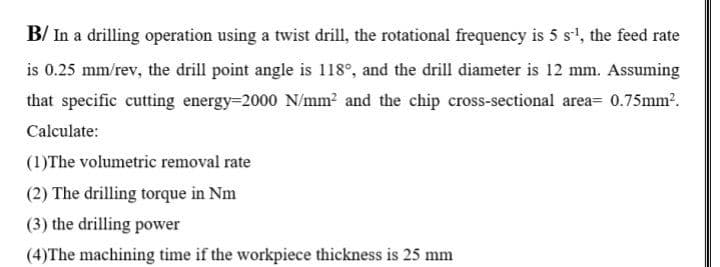 B/ In a drilling operation using a twist drill, the rotational frequency is 5 s', the feed rate
is 0.25 mm/rev, the drill point angle is 118°, and the drill diameter is 12 mm. Assuming
that specific cutting energy=2000 N/mm? and the chip cross-sectional area= 0.75mm2.
Calculate:
(1)The volumetric removal rate
(2) The drilling torque in Nm
(3) the drilling power
(4)The machining time if the workpiece thickness is 25 mm
