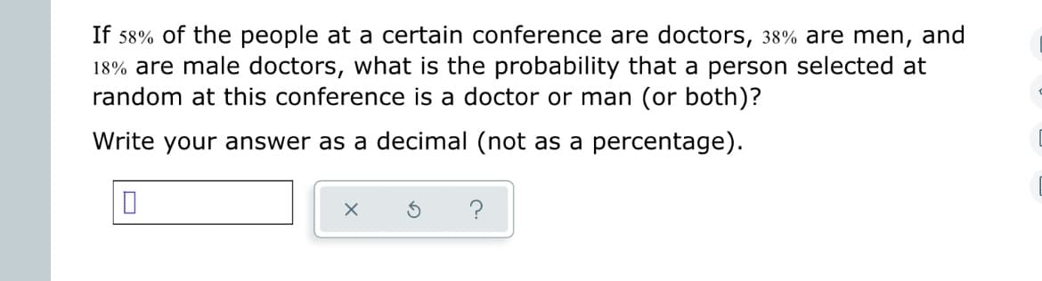 **Problem Statement:**

If 58% of the people at a certain conference are doctors, 38% are men, and 18% are male doctors, what is the probability that a person selected at random at this conference is a doctor or man (or both)?

Write your answer as a decimal (not as a percentage).

-----

**Explanation:**

To solve this problem, we use the principle of inclusion and exclusion for probabilities.

Let \( P(D) \) = probability of selecting a doctor = 0.58\
Let \( P(M) \) = probability of selecting a man = 0.38\
Let \( P(D \cap M) \) = probability of selecting a male doctor = 0.18

We need to find the probability of selecting either a doctor or a man (or both), represented as \( P(D \cup M) \).

The formula for the probability of the union of two events is:

\[ P(D \cup M) = P(D) + P(M) - P(D \cap M) \]

Substitute the values:

\[ P(D \cup M) = 0.58 + 0.38 - 0.18 \]
\[ P(D \cup M) = 0.78 \]

Therefore, the probability that a person selected at random at this conference is a doctor, or a man, or both is **0.78**.

------

**Input Box:**

This box allows you to enter your calculated answer.

**Answer Verification Buttons:**

- **✓:** Verifies your answer.
- **↻:** Resets the question.
- **❓:** Provides a hint or additional information about the problem.