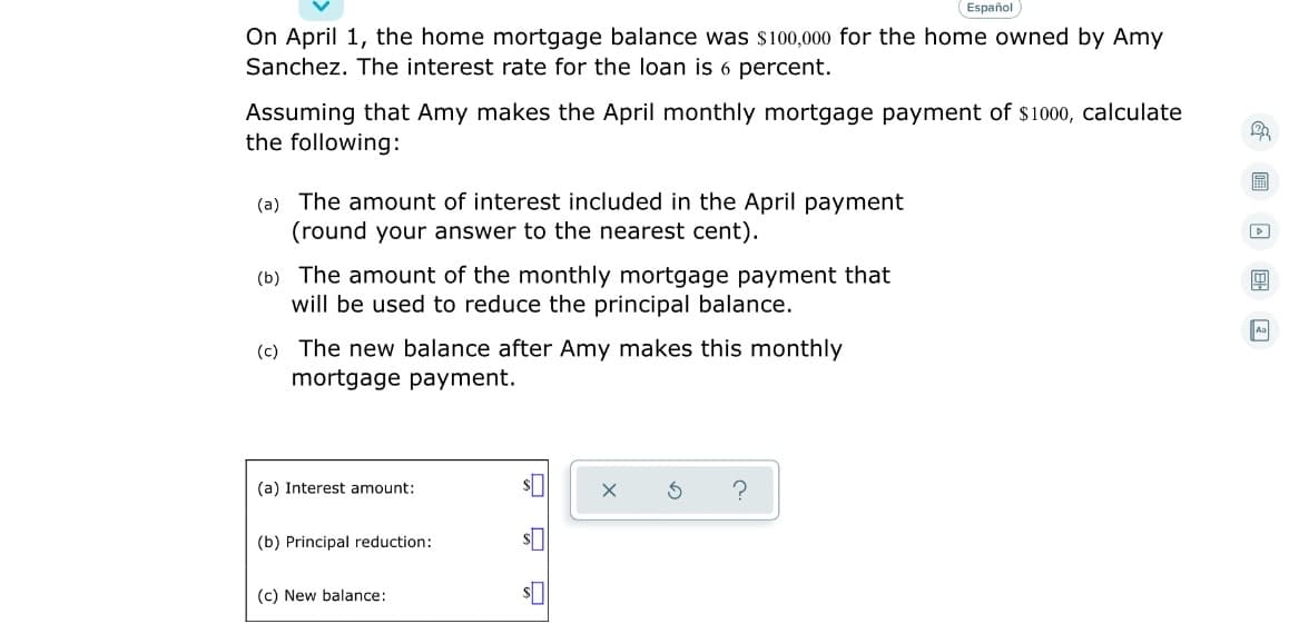 Español
On April 1, the home mortgage balance was $100,000 for the home owned by Amy
Sanchez. The interest rate for the loan is 6 percent.
Assuming that Amy makes the April monthly mortgage payment of $1000, calculate
the following:
圖
(a) The amount of interest included in the April payment
(round your answer to the nearest cent).
(b) The amount of the monthly mortgage payment that
will be used to reduce the principal balance.
Aa
(c) The new balance after Amy makes this monthly
mortgage payment.
(a) Interest amount:
(b) Principal reduction:
(c) New balance:
