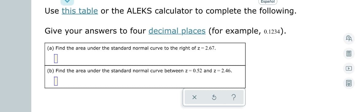 ### Instructions for Standard Normal Distribution Problems

Use [this table](https://www.domainname.com/sample-table) or the ALEKS calculator to complete the following problems.

**Guidelines:** Ensure your answers are provided to **four decimal places** (for example, 0.1234).

---

#### Problem (a)
Find the area under the standard normal curve to the right of \( z = 2.67 \).

\[ \_\_\_\_\_ \]

---

#### Problem (b)
Find the area under the standard normal curve between \( z = 0.52 \) and \( z = 2.46 \).

\[ \_\_\_\_\_ \]

---

**Note:** For assistance, you can use the table of standard normal probabilities or the ALEKS calculator tool provided in the [link](https://www.domainname.com/sample-calculator).