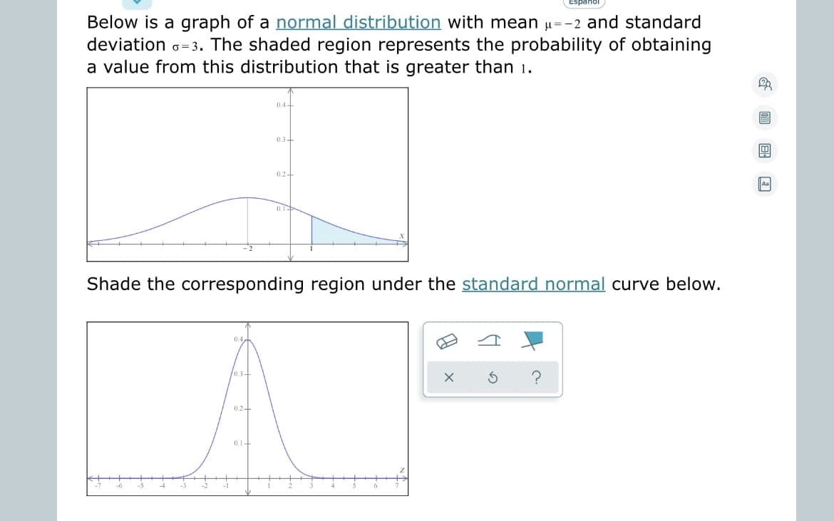 ---
**Understanding Normal Distributions**

Below is a graph of a [normal distribution](#) with mean \( \mu = -2 \) and standard deviation \( \sigma = 3 \). The shaded region represents the probability of obtaining a value from this distribution that is greater than 1.

![Normal Distribution Graph](#)

The graph displayed shows a bell-shaped curve representing a normal distribution. The mean of the distribution is \(-2\), which indicates that the peak of the curve is centered at this point. The standard deviation is \(3\), suggesting the distribution's spread around the mean. The area under the curve to the right of \(1\) is shaded, illustrating the probability of obtaining a value greater than \(1\).

---

**Standard Normal Distribution**

Shade the corresponding region under the [standard normal](#) curve below.

![Standard Normal Curve](#)

In the standard normal distribution graph, the mean is \(0\) and the standard deviation is \(1\). This curve is balanced and centered around \(0\). To shade the corresponding region, identify the z-score for the value of \(1\) in the original distribution and shade the area under the standard normal curve that represents this probability.

For any additional assistance or questions regarding normal distributions, please [contact us](#).

---

**Interactive Tools**

Use the interactive tools provided below the graph to shade and analyze different regions of the normal distribution:

- ![Icon of eraser](#) Eraser: Reset your shading.
- ![Icon of curve](#) Curve: Draw another curve.
- ![Icon of shading tool](#) Shading tool: Select and shade the area.
- ![Icon of undo button](#) Undo: Undo the last action.
- ![Icon of question mark](#) Help: Get assistance on how to use the tools.

Explore and experiment with these tools to deepen your understanding of normal and standard normal distributions.

For more detailed explanations and examples, please visit our [Resources section](#).

---