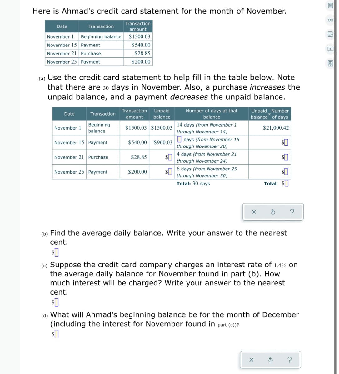 Here is Ahmad's credit card statement for the month of November.
Transaction
Date
Transaction
amount
November 1
Beginning balance
$1500.03
November 15 Payment
$540.00
November 21 Purchase
$28.85
November 25 Payment
$200.00
(a) Use the credit card statement to help fill in the table below. Note
that there are 30 days in November. Also, a purchase increases the
unpaid balance, and a payment decreases the unpaid balance.
Transaction
Unpaid
Number of days at that
Unpaid Number
balance" of days
Date
Transaction
amount
balance
balance
Beginning
14 days (from November 1
through November 14)
O days (from November 15
through November 20)
4 days (from November 21
November 1
$1500.03 $1500.03
$21,000.42
balance
November 15 Payment
$540.00
$960.03
November 21 Purchase
$28.85
through November 24)
6 days (from November 25
November 25 Payment
$200.00
through November 30)
Total: 30 days
Total: $
(b) Find the average daily balance. Write your answer to the nearest
cent.
(c) Suppose the credit card company charges an interest rate of 1.4% on
the average daily balance for November found in part (b). How
much interest will be charged? Write your answer to the nearest
cent.
(d) What will Ahmad's beginning balance be for the month of December
(including the interest for November found in part (c)?
