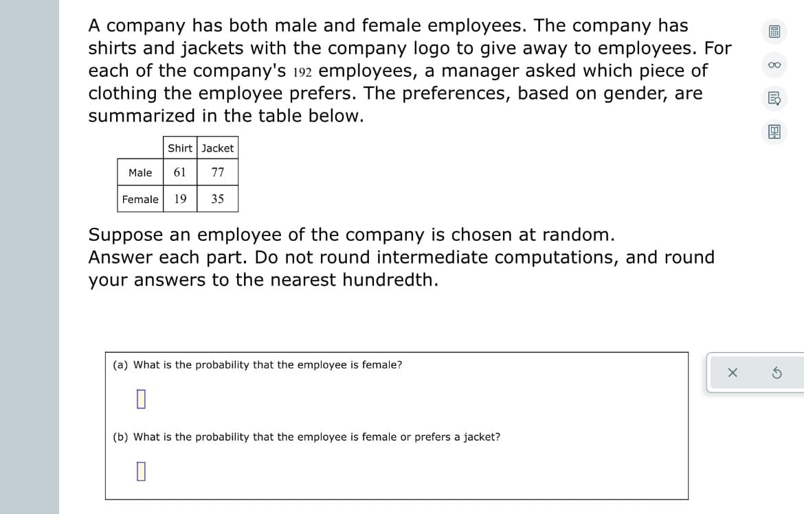 **Analyzing Employee Preferences in Company Apparel**

A company has both male and female employees. The company offers shirts and jackets with the company logo to give away to employees. A manager surveyed each of the company's 192 employees to determine their preference for these clothing items. The preferences, categorized by gender, are summarized in the table below:

|                 | Shirt | Jacket |
|-----------------|-------|--------|
| Male            | 61    | 77     |
| Female          | 19    | 35     |

Suppose an employee of the company is chosen at random. Answer each part below. Do not round intermediate computations, and round your answers to the nearest hundredth.

(a) What is the probability that the employee is female?

(b) What is the probability that the employee is female or prefers a jacket?

*Explanation of Table:* The table displays the distribution of preferences among male and female employees for the shirts and jackets offered by the company. The number of males who prefer shirts and jackets is 61 and 77, respectively. For females, 19 prefer shirts, while 35 prefer jackets.